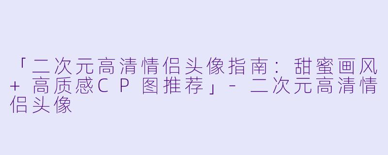 「二次元高清情侣头像指南：甜蜜画风+高质感CP图推荐」-二次元高清情侣头像