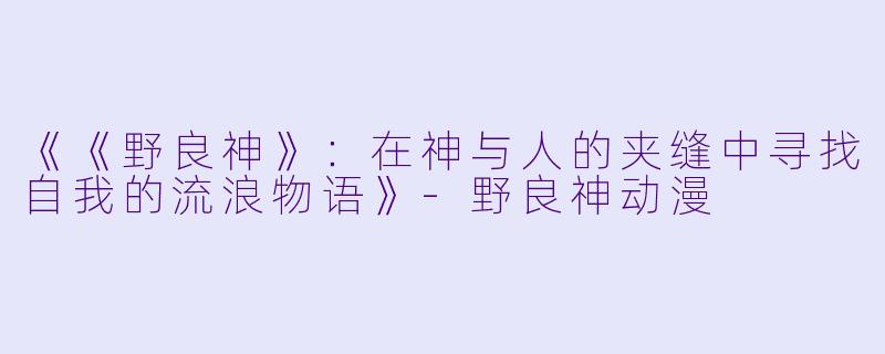 《《野良神》：在神与人的夹缝中寻找自我的流浪物语》-野良神动漫