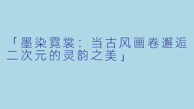 「墨染霓裳：当古风画卷邂逅二次元的灵韵之美」