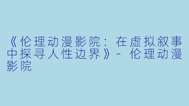 《伦理动漫影院：在虚拟叙事中探寻人性边界》-伦理动漫影院
