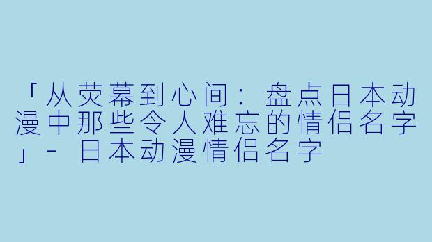 「从荧幕到心间：盘点日本动漫中那些令人难忘的情侣名字」-日本动漫情侣名字