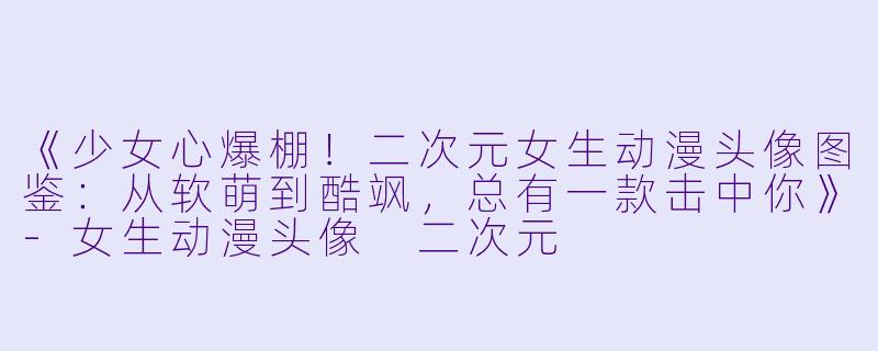 《少女心爆棚！二次元女生动漫头像图鉴：从软萌到酷飒，总有一款击中你》-女生动漫头像 二次元