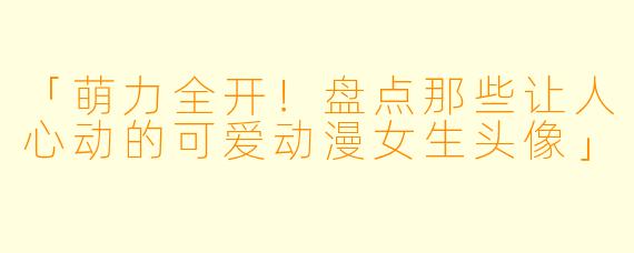 「萌力全开！盘点那些让人心动的可爱动漫女生头像」