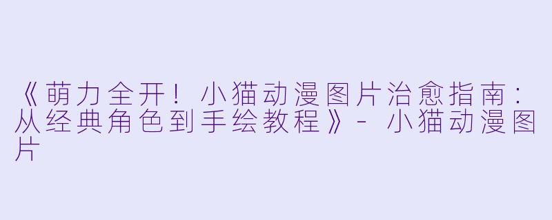 《萌力全开！小猫动漫图片治愈指南：从经典角色到手绘教程》-小猫动漫图片