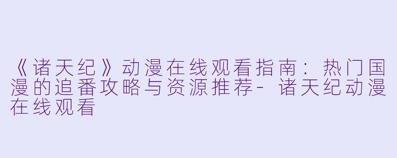 《诸天纪》动漫在线观看指南：热门国漫的追番攻略与资源推荐-诸天纪动漫在线观看