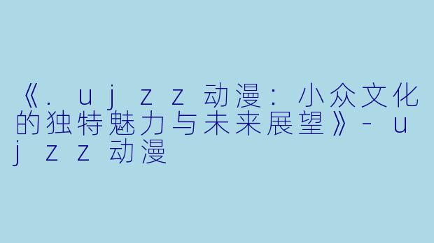 《.ujzz动漫：小众文化的独特魅力与未来展望》-ujzz动漫
