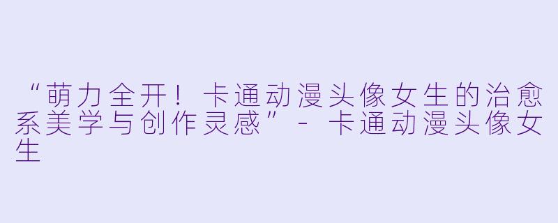 “萌力全开！卡通动漫头像女生的治愈系美学与创作灵感”-卡通动漫头像女生