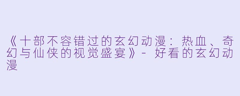 《十部不容错过的玄幻动漫:热血、奇幻与仙侠的视觉盛宴》