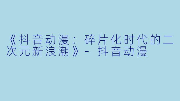 《抖音动漫：碎片化时代的二次元新浪潮》-抖音动漫