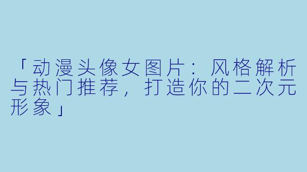 「动漫头像女图片：风格解析与热门推荐，打造你的二次元形象」