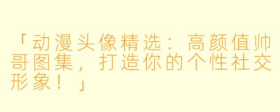 「动漫头像精选：高颜值帅哥图集，打造你的个性社交形象！」