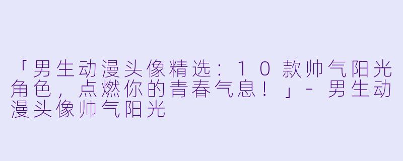 「男生动漫头像精选：10款帅气阳光角色，点燃你的青春气息！」-男生动漫头像帅气阳光