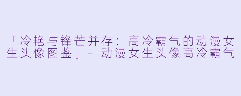 「冷艳与锋芒并存：高冷霸气的动漫女生头像图鉴」-动漫女生头像高冷霸气