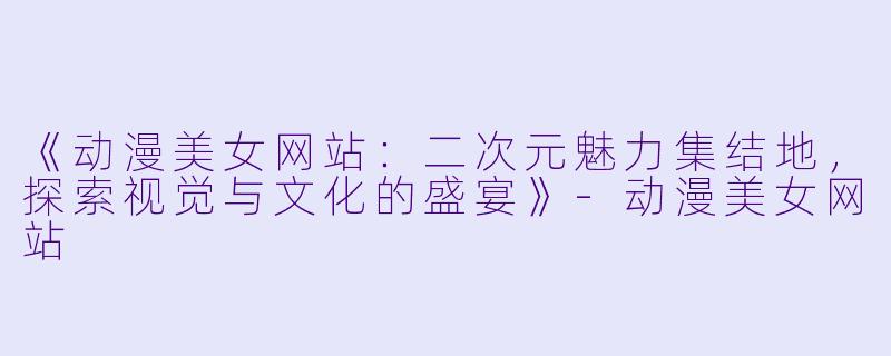 《动漫美女网站：二次元魅力集结地，探索视觉与文化的盛宴》-动漫美女网站