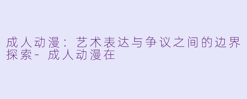 成人动漫：艺术表达与争议之间的边界探索-成人动漫在