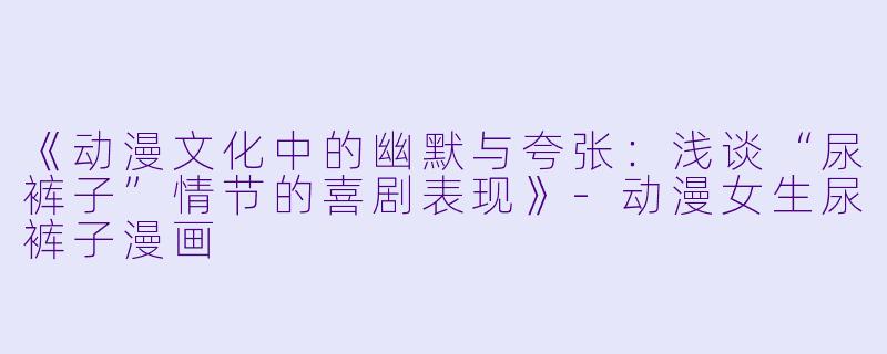 《动漫文化中的幽默与夸张：浅谈“尿裤子”情节的喜剧表现》-动漫女生尿裤子漫画