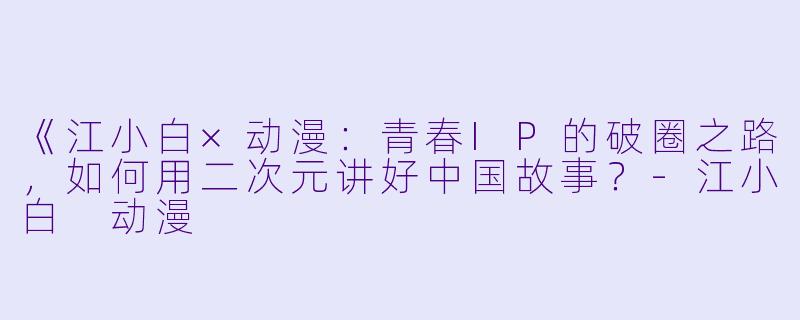 《江小白×动漫：青春IP的破圈之路，如何用二次元讲好中国故事？-江小白 动漫
