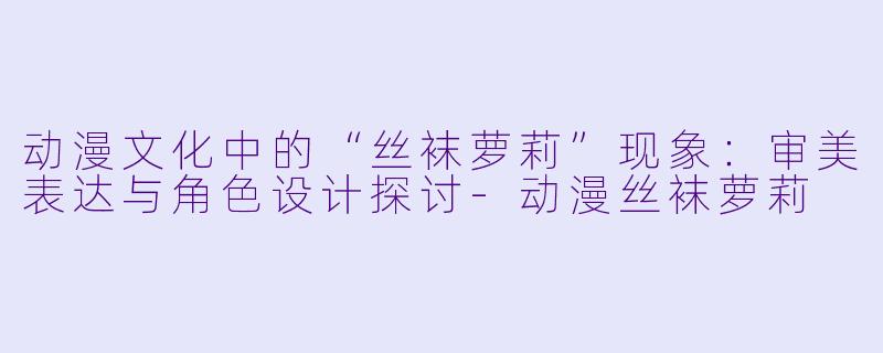 动漫文化中的“丝袜萝莉”现象：审美表达与角色设计探讨-动漫丝袜萝莉