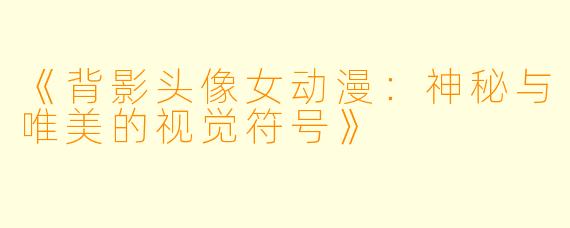 《背影头像女动漫：神秘与唯美的视觉符号》