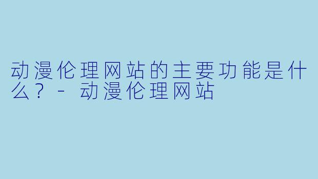 动漫伦理网站的主要功能是什么？-动漫伦理网站