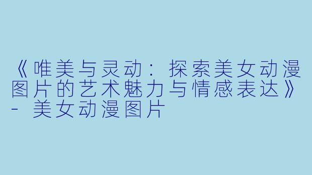 《唯美与灵动：探索美女动漫图片的艺术魅力与情感表达》-美女动漫图片