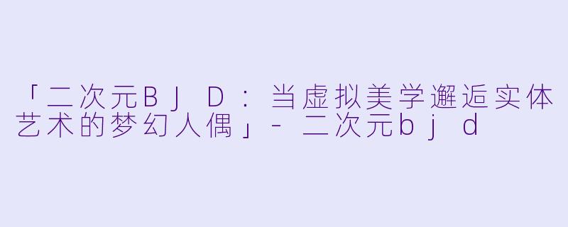 「二次元BJD：当虚拟美学邂逅实体艺术的梦幻人偶」-二次元bjd