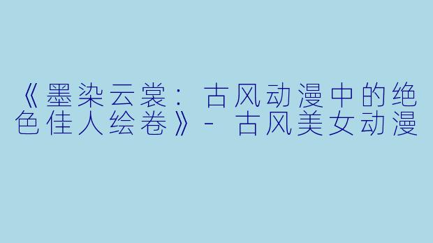 《墨染云裳：古风动漫中的绝色佳人绘卷》-古风美女动漫