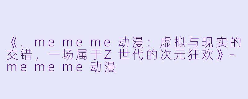 《.mememe动漫：虚拟与现实的交错，一场属于Z世代的次元狂欢》-mememe动漫