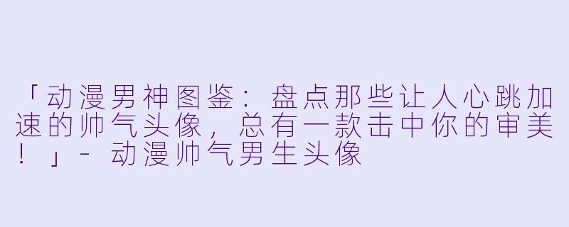 「动漫男神图鉴：盘点那些让人心跳加速的帅气头像，总有一款击中你的审美！」-动漫帅气男生头像