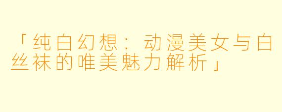 「纯白幻想：动漫美女与白丝袜的唯美魅力解析」