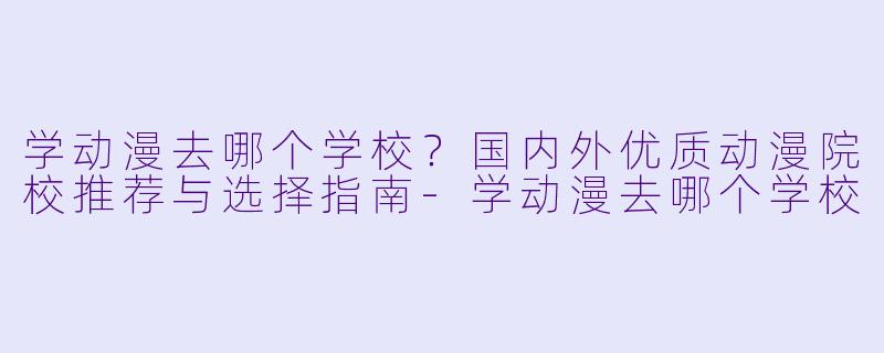 学动漫去哪个学校？国内外优质动漫院校推荐与选择指南-学动漫去哪个学校