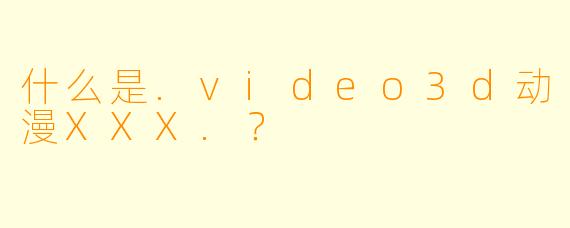 什么是.video3d动漫XXX.？