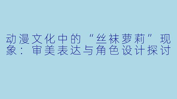 动漫文化中的“丝袜萝莉”现象：审美表达与角色设计探讨