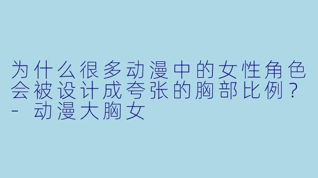 为什么很多动漫中的女性角色会被设计成夸张的胸部比例？