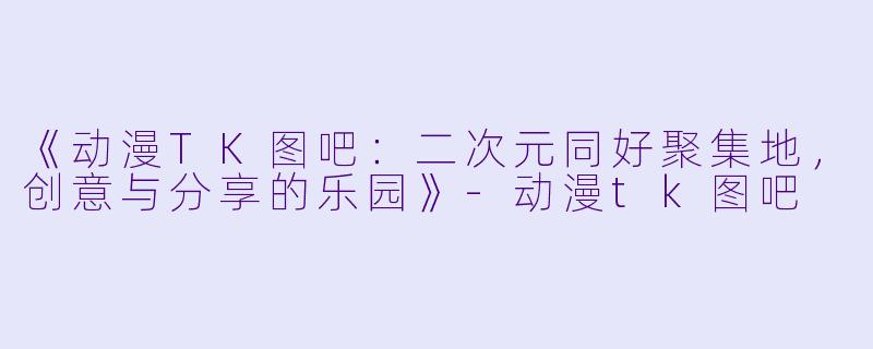 《动漫TK图吧：二次元同好聚集地，创意与分享的乐园》-动漫tk图吧