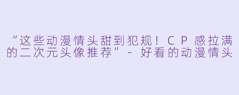 “这些动漫情头甜到犯规！CP感拉满的二次元头像推荐”-好看的动漫情头