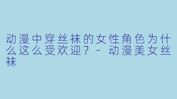 动漫中穿丝袜的女性角色为什么这么受欢迎？-动漫美女丝袜