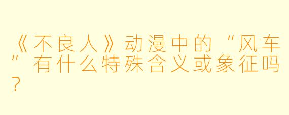 《不良人》动漫中的“风车”有什么特殊含义或象征吗？