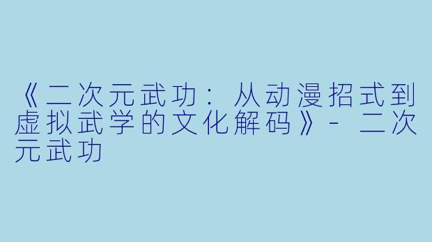 《二次元武功：从动漫招式到虚拟武学的文化解码》-二次元武功