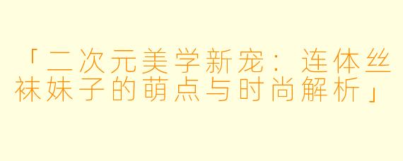 「二次元美学新宠：连体丝袜妹子的萌点与时尚解析」