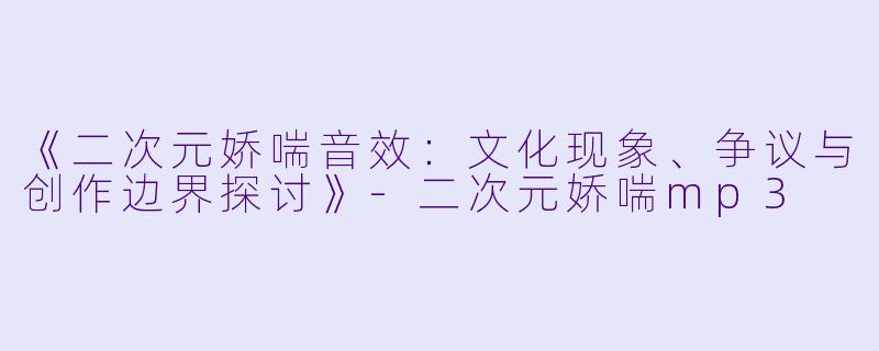 《二次元娇喘音效：文化现象、争议与创作边界探讨》-二次元娇喘mp3