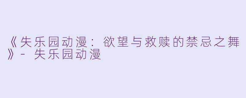 《失乐园动漫：欲望与救赎的禁忌之舞》-失乐园动漫