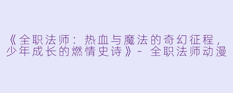 《全职法师：热血与魔法的奇幻征程，少年成长的燃情史诗》-全职法师动漫