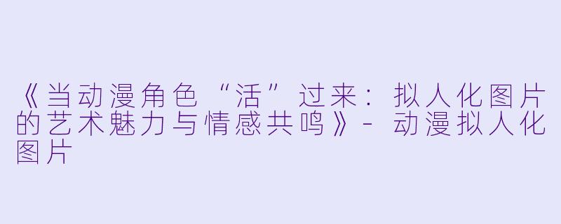 《当动漫角色“活”过来：拟人化图片的艺术魅力与情感共鸣》-动漫拟人化图片