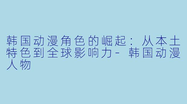 韩国动漫角色的崛起：从本土特色到全球影响力-韩国动漫人物