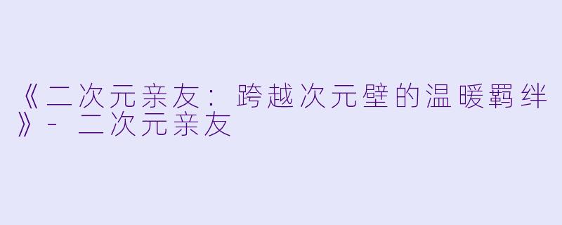 《二次元亲友：跨越次元壁的温暖羁绊》-二次元亲友