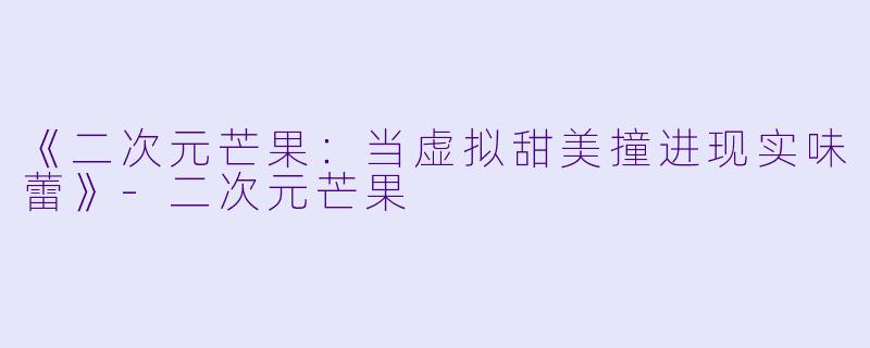 《二次元芒果：当虚拟甜美撞进现实味蕾》-二次元芒果