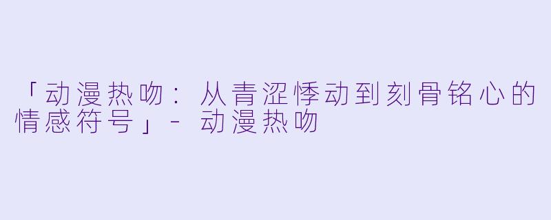 「动漫热吻：从青涩悸动到刻骨铭心的情感符号」-动漫热吻