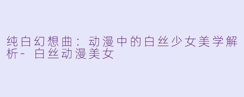 纯白幻想曲：动漫中的白丝少女美学解析-白丝动漫美女