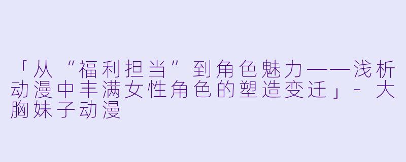 「从“福利担当”到角色魅力——浅析动漫中丰满女性角色的塑造变迁」-大胸妹子动漫